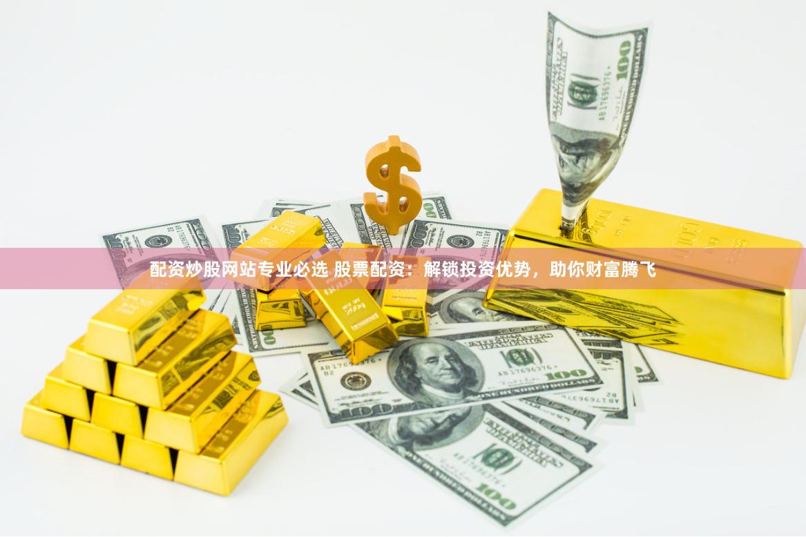 配资炒股网站专业必选 股票配资：解锁投资优势，助你财富腾飞